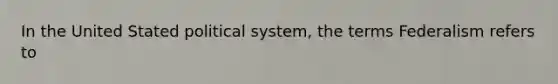 In the United Stated political system, the terms Federalism refers to