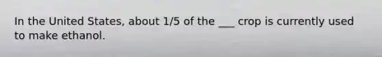In the United States, about 1/5 of the ___ crop is currently used to make ethanol.
