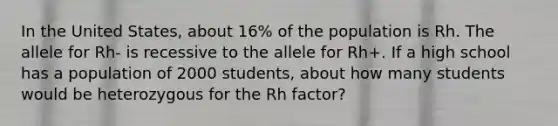 In the United States, about 16% of the population is Rh. The allele for Rh- is recessive to the allele for Rh+. If a high school has a population of 2000 students, about how many students would be heterozygous for the Rh factor?