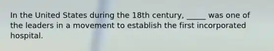 In the United States during the 18th century, _____ was one of the leaders in a movement to establish the first incorporated hospital.