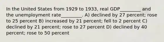 In the United States from 1929 to 1933, real GDP_________ and the unemployment rate_________. A) declined by 27 percent; rose to 25 percent B) increased by 21 percent; fell to 2 percent C) declined by 21 percent; rose to 27 percent D) declined by 40 percent; rose to 50 percent