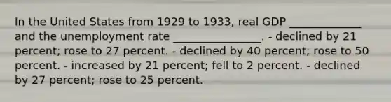 In the United States from 1929 to 1933, real GDP _____________ and the unemployment rate ________________. - declined by 21 percent; rose to 27 percent. - declined by 40 percent; rose to 50 percent. - increased by 21 percent; fell to 2 percent. - declined by 27 percent; rose to 25 percent.