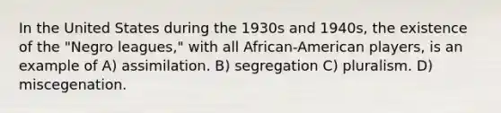 In the United States during the 1930s and 1940s, the existence of the "Negro leagues," with all African-American players, is an example of A) assimilation. B) segregation C) pluralism. D) miscegenation.