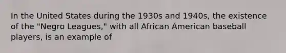 In the United States during the 1930s and 1940s, the existence of the "Negro Leagues," with all African American baseball players, is an example of