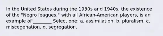 In the United States during the 1930s and 1940s, the existence of the "Negro leagues," with all African-American players, is an example of ________ Select one: a. assimilation. b. pluralism. c. miscegenation. d. segregation.