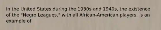 In the United States during the 1930s and 1940s, the existence of the "Negro Leagues," with all African-American players, is an example of