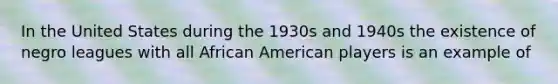 In the United States during the 1930s and 1940s the existence of negro leagues with all African American players is an example of