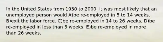 In the United States from 1950 to 2000, it was most likely that an unemployed person would A)be re-employed in 5 to 14 weeks. B)exit the labor force. C)be re-employed in 14 to 26 weeks. D)be re-employed in less than 5 weeks. E)be re-employed in more than 26 weeks.