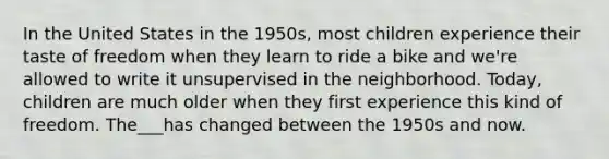 In the United States in the 1950s, most children experience their taste of freedom when they learn to ride a bike and we're allowed to write it unsupervised in the neighborhood. Today, children are much older when they first experience this kind of freedom. The___has changed between the 1950s and now.