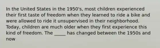 In the United States in the 1950's, most children experienced their first taste of freedom when they learned to ride a bike and were allowed to ride it unsupervised in their neighborhood. Today, children are much older when they first experience this kind of freedom. The _____ has changed between the 1950s and now