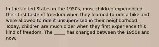 In the United States in the 1950s, most children experienced their first taste of freedom when they learned to ride a bike and were allowed to ride it unsupervised in their neighborhood. Today, children are much older when they first experience this kind of freedom. The _____ has changed between the 1950s and now.