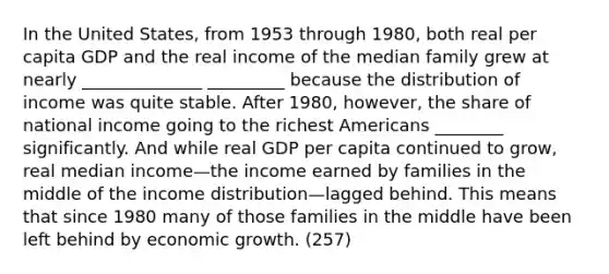 In the United States, from 1953 through 1980, both real per capita GDP and the real income of the median family grew at nearly ______________ _________ because the distribution of income was quite stable. After 1980, however, the share of national income going to the richest Americans ________ significantly. And while real GDP per capita continued to grow, real median income—the income earned by families in the middle of the income distribution—lagged behind. This means that since 1980 many of those families in the middle have been left behind by economic growth. (257)