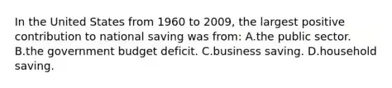 In the United States from 1960 to 2009, the largest positive contribution to national saving was from: A.the public sector. B.the government budget deficit. C.business saving. D.household saving.