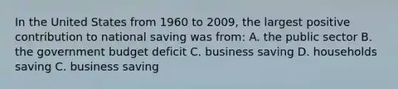 In the United States from 1960 to 2009, the largest positive contribution to national saving was from: A. the public sector B. the government budget deficit C. business saving D. households saving C. business saving