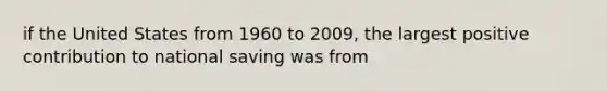 if the United States from 1960 to 2009, the largest positive contribution to national saving was from