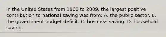 In the United States from 1960 to 2009, the largest positive contribution to national saving was from: A. the public sector. B. the government budget deficit. C. business saving. D. household saving.