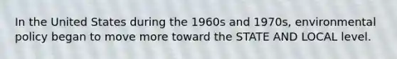 In the United States during the 1960s and 1970s, environmental policy began to move more toward the STATE AND LOCAL level.