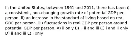 In the United States, between 1961 and 2011, there has been i) a consistent , non-changing growth rate of potential GDP per person. ii) an increase in the standard of living based on real GDP per person. iii) fluctuations in real GDP per person around potential GDP per person. A) ii only B) i, ii and iii C) i and ii only D) ii and iii E) i only