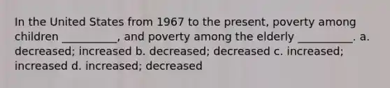 In the United States from 1967 to the present, poverty among children __________, and poverty among the elderly __________. a. decreased; increased b. decreased; decreased c. increased; increased d. increased; decreased