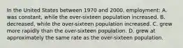 In the United States between 1970 and 2000, employment: A. was constant, while the over-sixteen population increased. B. decreased, while the over-sixteen population increased. C. grew more rapidly than the over-sixteen population. D. grew at approximately the same rate as the over-sixteen population.