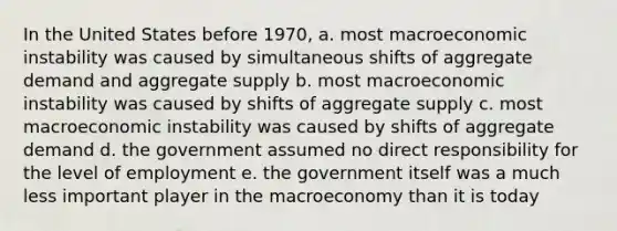 In the United States before 1970, a. most macroeconomic instability was caused by simultaneous shifts of aggregate demand and aggregate supply b. most macroeconomic instability was caused by shifts of aggregate supply c. most macroeconomic instability was caused by shifts of aggregate demand d. the government assumed no direct responsibility for the level of employment e. the government itself was a much less important player in the macroeconomy than it is today