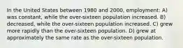 In the United States between 1980 and 2000, employment: A) was constant, while the over-sixteen population increased. B) decreased, while the over-sixteen population increased. C) grew more rapidly than the over-sixteen population. D) grew at approximately the same rate as the over-sixteen population.