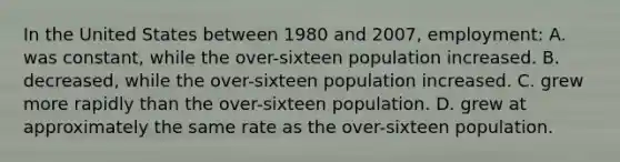 In the United States between 1980 and 2007, employment: A. was constant, while the over-sixteen population increased. B. decreased, while the over-sixteen population increased. C. grew more rapidly than the over-sixteen population. D. grew at approximately the same rate as the over-sixteen population.