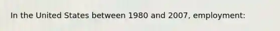 In the United States between 1980 and 2007, employment: