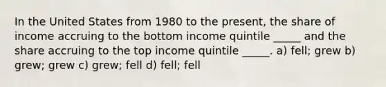 In the United States from 1980 to the present, the share of income accruing to the bottom income quintile _____ and the share accruing to the top income quintile _____. a) fell; grew b) grew; grew c) grew; fell d) fell; fell