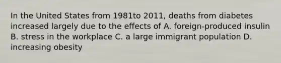 In the United States from 1981to 2011, deaths from diabetes increased largely due to the effects of A. foreign-produced insulin B. stress in the workplace C. a large immigrant population D. increasing obesity