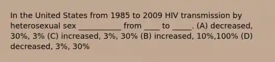 In the United States from 1985 to 2009 HIV transmission by heterosexual sex ___________ from ____ to _____. (A) decreased, 30%, 3% (C) increased, 3%, 30% (B) increased, 10%,100% (D) decreased, 3%, 30%