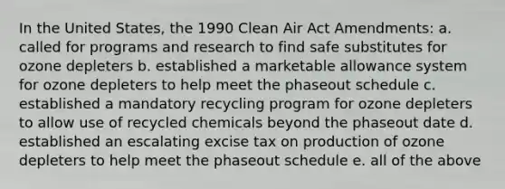 In the United States, the 1990 Clean Air Act Amendments: a. called for programs and research to find safe substitutes for ozone depleters b. established a marketable allowance system for ozone depleters to help meet the phaseout schedule c. established a mandatory recycling program for ozone depleters to allow use of recycled chemicals beyond the phaseout date d. established an escalating excise tax on production of ozone depleters to help meet the phaseout schedule e. all of the above