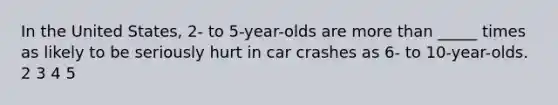 In the United States, 2- to 5-year-olds are more than _____ times as likely to be seriously hurt in car crashes as 6- to 10-year-olds. 2 3 4 5