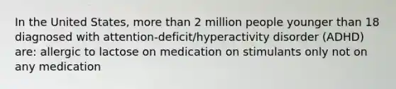 In the United States, more than 2 million people younger than 18 diagnosed with attention-deficit/hyperactivity disorder (ADHD) are: allergic to lactose on medication on stimulants only not on any medication