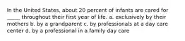 In the United States, about 20 percent of infants are cared for _____ throughout their first year of life. a. exclusively by their mothers b. by a grandparent c. by professionals at a day care center d. by a professional in a family day care