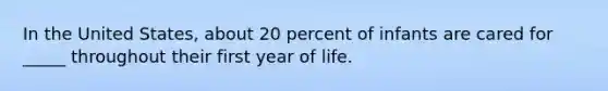 In the United States, about 20 percent of infants are cared for _____ throughout their first year of life.