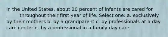 In the United States, about 20 percent of infants are cared for _____ throughout their first year of life. Select one: a. exclusively by their mothers b. by a grandparent c. by professionals at a day care center d. by a professional in a family day care