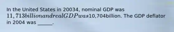 In the United States in 20034, nominal GDP was ​11,713 billion and real GDP was ​10,704billion. The GDP deflator in 2004 was​ ______.