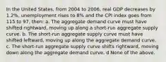 In the United States, from 2004 to 2006, real GDP decreases by 1.2%, unemployment rises to 8% and the CPI index goes from 115 to 97, then: a. The aggregate demand curve must have shifted rightward, moving up along a short-run aggregate supply curve. b. The short-run aggregate supply curve must have shifted leftward, moving up along the aggregate demand curve. c. The short-run aggregate supply curve shifts rightward, moving down along the aggregate demand curve. d None of the above.