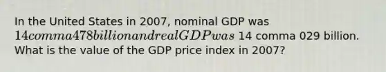 In the United States in 2007​, nominal GDP was 14 comma 478 billion and real GDP was 14 comma 029 billion. What is the value of the GDP price index in 2007​?