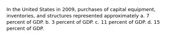 In the United States in 2009, purchases of capital equipment, inventories, and structures represented approximately a. 7 percent of GDP. b. 3 percent of GDP. c. 11 percent of GDP. d. 15 percent of GDP.