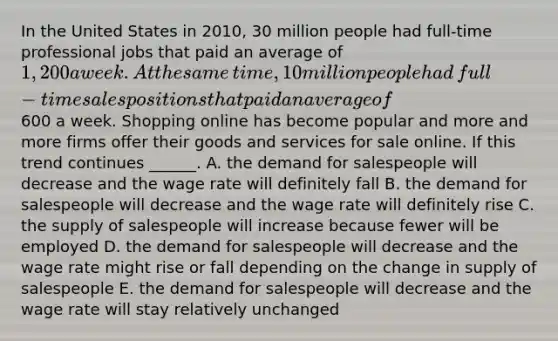 In the United States in​ 2010, 30 million people had​ full-time professional jobs that paid an average of​ 1,200 a week. At the same​ time, 10 million people had​ full-time sales positions that paid an average of​600 a week. Shopping online has become popular and more and more firms offer their goods and services for sale online. If this trend continues​ ______. A. the demand for salespeople will decrease and the wage rate will definitely fall B. the demand for salespeople will decrease and the wage rate will definitely rise C. the supply of salespeople will increase because fewer will be employed D. the demand for salespeople will decrease and the wage rate might rise or fall depending on the change in supply of salespeople E. the demand for salespeople will decrease and the wage rate will stay relatively unchanged