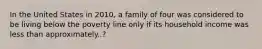 In the United States in 2010, a family of four was considered to be living below the poverty line only if its household income was less than approximately..?