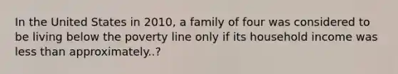 In the United States in 2010, a family of four was considered to be living below the poverty line only if its household income was <a href='https://www.questionai.com/knowledge/k7BtlYpAMX-less-than' class='anchor-knowledge'>less than</a> approximately..?