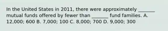 In the United States in 2011, there were approximately _______ mutual funds offered by fewer than _______ fund families. A. 12,000; 600 B. 7,000; 100 C. 8,000; 700 D. 9,000; 300