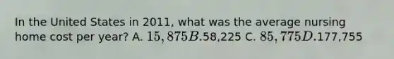 In the United States in 2011, what was the average nursing home cost per year? A. 15,875 B.58,225 C. 85,775 D.177,755