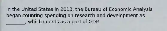 In the United States in​ 2013, the Bureau of <a href='https://www.questionai.com/knowledge/k7Cal6sfmD-economic-analysis' class='anchor-knowledge'>economic analysis</a> began counting spending on research and development as​ ________, which counts as a part of GDP.