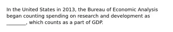 In the United States in 2013, the Bureau of Economic Analysis began counting spending on research and development as ________, which counts as a part of GDP.