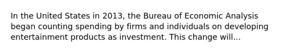 In the United States in​ 2013, the Bureau of Economic Analysis began counting spending by firms and individuals on developing entertainment products as investment. This change will...