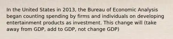 In the United States in 2013, the Bureau of Economic Analysis began counting spending by firms and individuals on developing entertainment products as investment. This change will (take away from GDP, add to GDP, not change GDP)